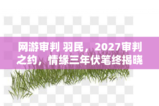 网游审判 羽民,2027审判之约,情缘三年伏笔终揭晓,鼻子一酸谁在等谁? 网游审判 羽民,2027审判之约,情缘三年伏笔终揭晓,鼻子一酸谁在等谁?