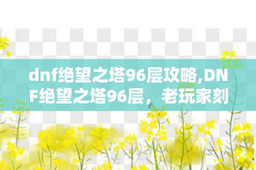 dnf绝望之塔96层攻略,DNF绝望之塔96层，老玩家刻进DNA里的索大爷专属回忆