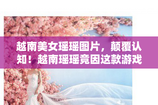 越南美女瑶瑶图片,颠覆认知!越南瑶瑶竟因这款游戏设计目瞪口呆,冷知识大揭秘! 越南美女瑶瑶图片,颠覆认知!越南瑶瑶竟因这款游戏设计目瞪口呆,冷知识大揭秘!