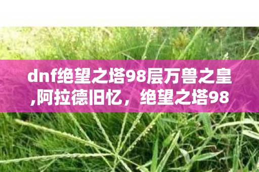dnf绝望之塔98层万兽之皇,阿拉德旧忆,绝望之塔98层藏着老玩家的开荒热血 dnf绝望之塔98层万兽之皇,阿拉德旧忆,绝望之塔98层藏着老玩家的开荒热血