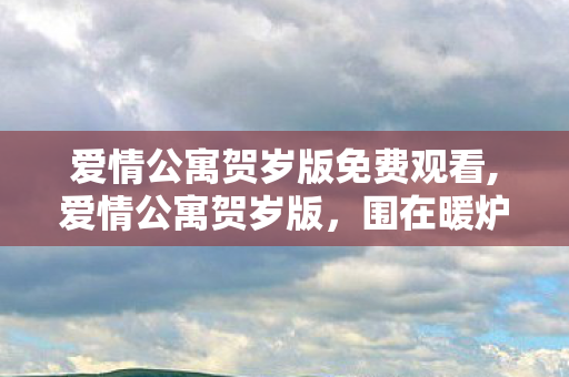 爱情公寓贺岁版免费观看,爱情公寓贺岁版,围在暖炉边的新春旧友 爱情公寓贺岁版免费观看,爱情公寓贺岁版,围在暖炉边的新春旧友