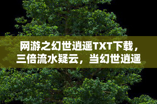 网游之幻世逍遥TXT下载,三倍流水疑云,当幻世逍遥的繁荣,成了资本心寒的遮羞布 网游之幻世逍遥TXT下载,三倍流水疑云,当幻世逍遥的繁荣,成了资本心寒的遮羞布