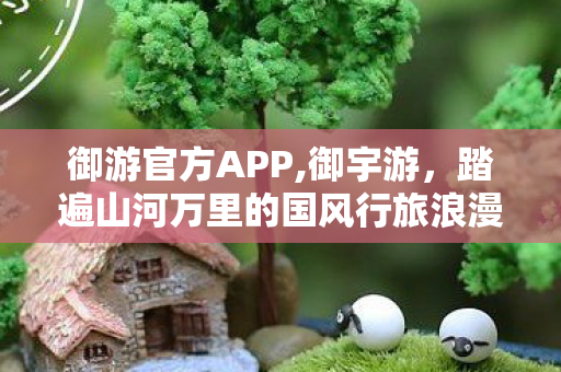 御游官方APP,御宇游,踏遍山河万里的国风行旅浪漫 御游官方APP,御宇游,踏遍山河万里的国风行旅浪漫