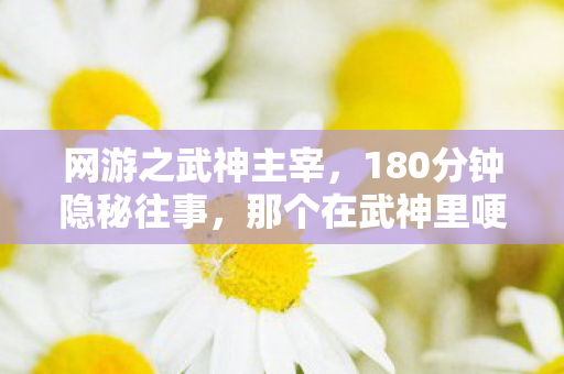 网游之武神主宰,180分钟隐秘往事,那个在武神里哽咽的通宵夜 网游之武神主宰,180分钟隐秘往事,那个在武神里哽咽的通宵夜
