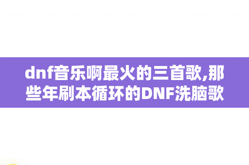 dnf音乐啊最火的三首歌,那些年刷本循环的DNF洗脑歌,是老玩家刻进DNA的专属BGM dnf音乐啊最火的三首歌,那些年刷本循环的DNF洗脑歌,是老玩家刻进DNA的专属BGM
