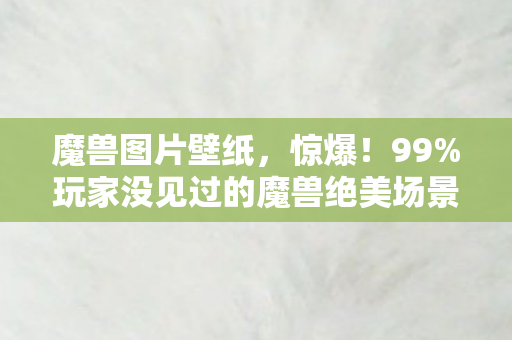 魔兽图片壁纸,惊爆!99%玩家没见过的魔兽绝美场景图,震撼体验直击心灵! 魔兽图片壁纸,惊爆!99%玩家没见过的魔兽绝美场景图,震撼体验直击心灵!