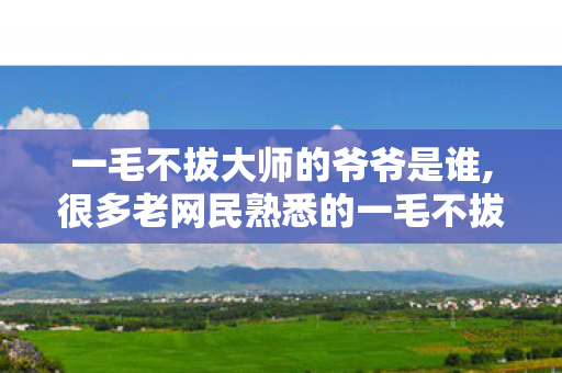 一毛不拔大师的爷爷是谁,很多老网民熟悉的一毛不拔大师身份科普 一毛不拔大师的爷爷是谁,很多老网民熟悉的一毛不拔大师身份科普