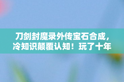 刀剑封魔录外传宝石合成,冷知识颠覆认知!玩了十年刀剑封魔录外传的我竟目瞪口呆 刀剑封魔录外传宝石合成,冷知识颠覆认知!玩了十年刀剑封魔录外传的我竟目瞪口呆