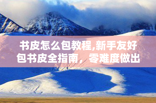 书皮怎么包教程,新手友好包书皮全指南，零难度做出平整耐用的专属书皮