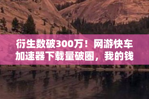 衍生数破300万!网游快车加速器下载量破圈,我的钱包却意外阵亡 衍生数破300万!网游快车加速器下载量破圈,我的钱包却意外阵亡