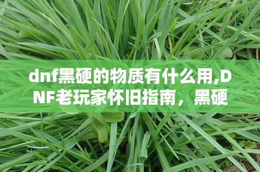 dnf黑硬的物质有什么用,DNF老玩家怀旧指南,黑硬的物质获取全途径详解 dnf黑硬的物质有什么用,DNF老玩家怀旧指南,黑硬的物质获取全途径详解
