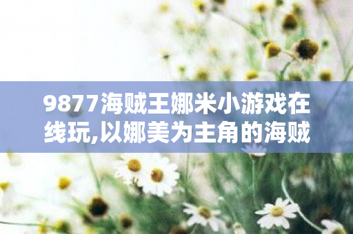 9877海贼王娜米小游戏在线玩,以娜美为主角的海贼王衍生休闲小游戏，藏在青春里的航海小乐趣