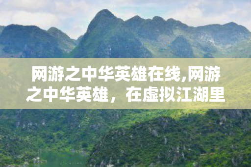 网游之中华英雄在线,网游之中华英雄,在虚拟江湖里重溯华夏文脉的热血旅程 网游之中华英雄在线,网游之中华英雄,在虚拟江湖里重溯华夏文脉的热血旅程