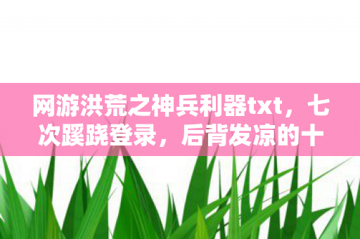 网游洪荒之神兵利器txt,七次蹊跷登录,后背发凉的十年逃亡真相 网游洪荒之神兵利器txt,七次蹊跷登录,后背发凉的十年逃亡真相