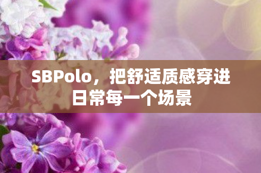 SBPolo,把舒适质感穿进日常每一个场景 SBPolo,把舒适质感穿进日常每一个场景