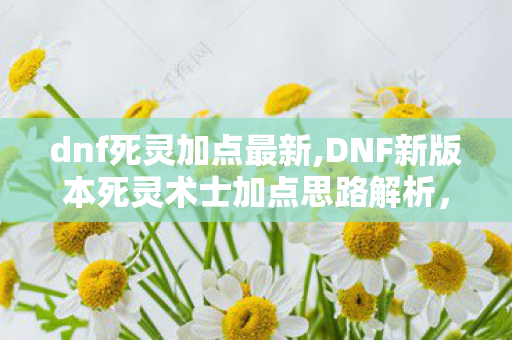 dnf死灵加点最新,DNF新版本死灵术士加点思路解析,适配全场景刷图体验 dnf死灵加点最新,DNF新版本死灵术士加点思路解析,适配全场景刷图体验