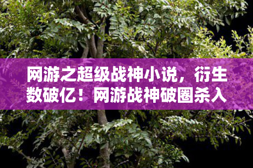 网游之超级战神小说,衍生数破亿!网游战神破圈杀入三次元,这波联名意想不到! 网游之超级战神小说,衍生数破亿!网游战神破圈杀入三次元,这波联名意想不到!