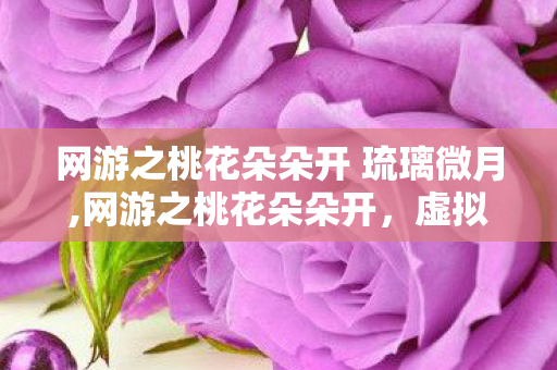网游之桃花朵朵开 琉璃微月,网游之桃花朵朵开,虚拟江湖里的软萌治愈奇遇 网游之桃花朵朵开 琉璃微月,网游之桃花朵朵开,虚拟江湖里的软萌治愈奇遇