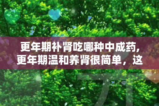 更年期补肾吃哪种中成药,更年期温和养肾很简单,这4种家常食物好吃又实用 更年期补肾吃哪种中成药,更年期温和养肾很简单,这4种家常食物好吃又实用