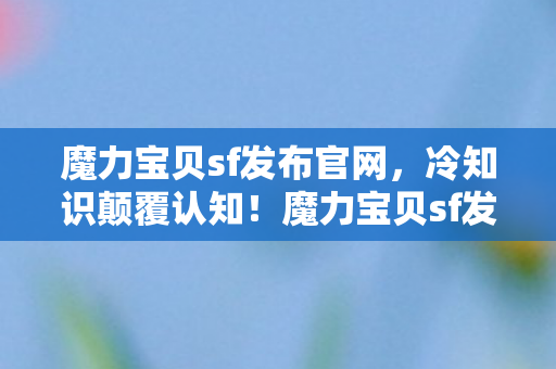 魔力宝贝sf发布官网，冷知识颠覆认知！魔力宝贝sf发布，这些设计让你目瞪口呆