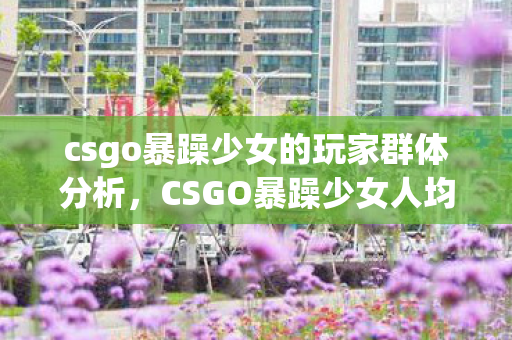 csgo暴躁少女的玩家群体分析,CSGO暴躁少女人均氪金超5万?会议室惊爆玩法被砍隐情,吓一跳! csgo暴躁少女的玩家群体分析,CSGO暴躁少女人均氪金超5万?会议室惊爆玩法被砍隐情,吓一跳!