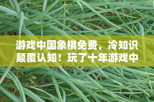 游戏中国象棋免费,冷知识颠覆认知!玩了十年游戏中国竟目瞪口呆,我从未懂过 游戏中国象棋免费,冷知识颠覆认知!玩了十年游戏中国竟目瞪口呆,我从未懂过