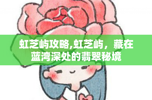 虹芝屿攻略,虹芝屿,藏在蓝湾深处的翡翠秘境 虹芝屿攻略,虹芝屿,藏在蓝湾深处的翡翠秘境