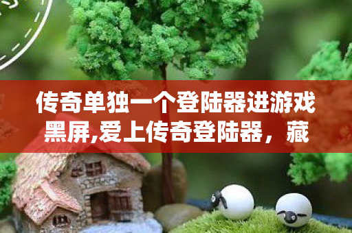传奇单独一个登陆器进游戏黑屏,爱上传奇登陆器,藏在指尖的热血旧时光栖息地 传奇单独一个登陆器进游戏黑屏,爱上传奇登陆器,藏在指尖的热血旧时光栖息地