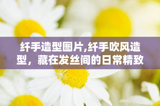 纤手造型图片,纤手吹风造型,藏在发丝间的日常精致小秘诀 纤手造型图片,纤手吹风造型,藏在发丝间的日常精致小秘诀