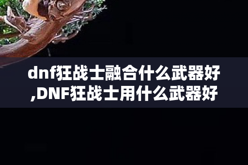 dnf狂战士融合什么武器好,DNF狂战士用什么武器好?各阶段全场景适配选择全解析 dnf狂战士融合什么武器好,DNF狂战士用什么武器好?各阶段全场景适配选择全解析