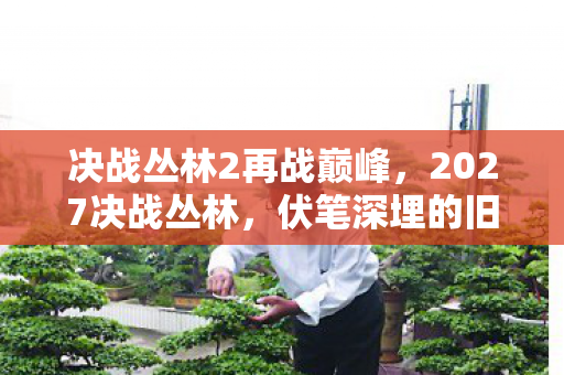 决战丛林2再战巅峰,2027决战丛林,伏笔深埋的旧情,一触即发,鼻子一酸忆往昔 决战丛林2再战巅峰,2027决战丛林,伏笔深埋的旧情,一触即发,鼻子一酸忆往昔