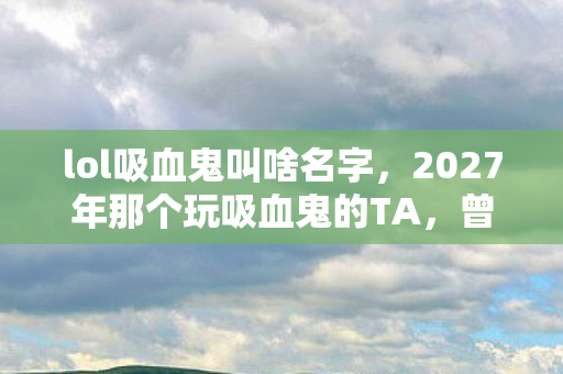 lol吸血鬼叫啥名字，2027年那个玩吸血鬼的TA，曾说陪我到老，如今再见鼻子一酸