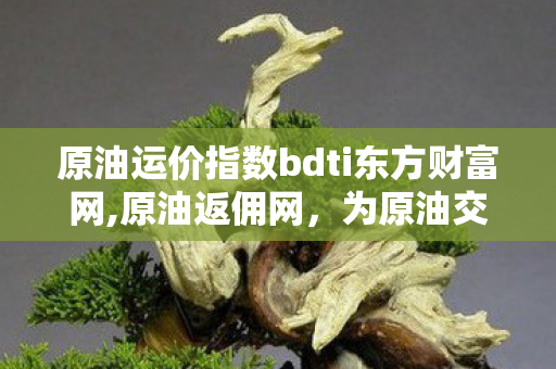 原油运价指数bdti东方财富网,原油返佣网，为原油交易者打造成本优化的专业服务枢纽
