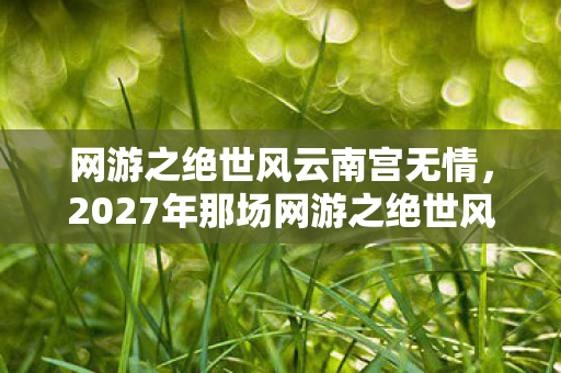 网游之绝世风云南宫无情,2027年那场网游之绝世风云,伏笔成谶,鼻子一酸忆旧人 网游之绝世风云南宫无情,2027年那场网游之绝世风云,伏笔成谶,鼻子一酸忆旧人