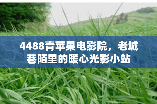 4488青苹果电影院,老城巷陌里的暖心光影小站 4488青苹果电影院,老城巷陌里的暖心光影小站