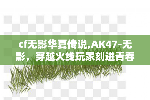 cf无影华夏传说,AK47-无影，穿越火线玩家刻进青春里的冰蓝枪火