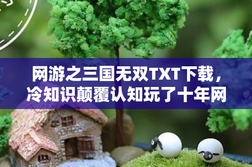 网游之三国无双TXT下载，冷知识颠覆认知玩了十年网游之三国无双，这些真相让我目瞪口呆！
