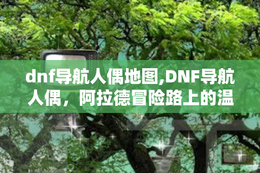 dnf导航人偶地图,DNF导航人偶,阿拉德冒险路上的温柔引路人 dnf导航人偶地图,DNF导航人偶,阿拉德冒险路上的温柔引路人