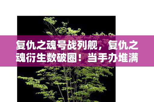 复仇之魂号战列舰，复仇之魂衍生数破圈！当手办堆满屋时，冰箱竟上演意想不到的绝地反击