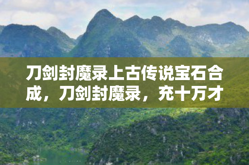 刀剑封魔录上古传说宝石合成,刀剑封魔录,充十万才知是韭菜,这隐情让我吓一大跳! 刀剑封魔录上古传说宝石合成,刀剑封魔录,充十万才知是韭菜,这隐情让我吓一大跳!