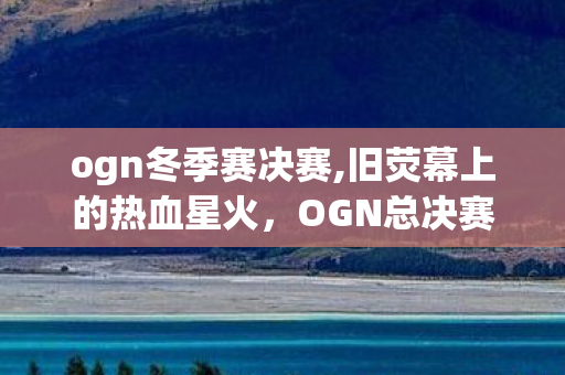ogn冬季赛决赛,旧荧幕上的热血星火,OGN总决赛刻在英雄联盟记忆里的传奇印记 ogn冬季赛决赛,旧荧幕上的热血星火,OGN总决赛刻在英雄联盟记忆里的传奇印记