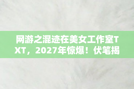 网游之混迹在美女工作室TXT,2027年惊爆!伏笔揭开旧情殇,鼻子一酸忆往昔 网游之混迹在美女工作室TXT,2027年惊爆!伏笔揭开旧情殇,鼻子一酸忆往昔