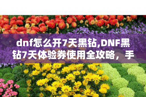 dnf怎么开7天黑钻,DNF黑钻7天体验券使用全攻略，手把手教你解锁全部专属福利