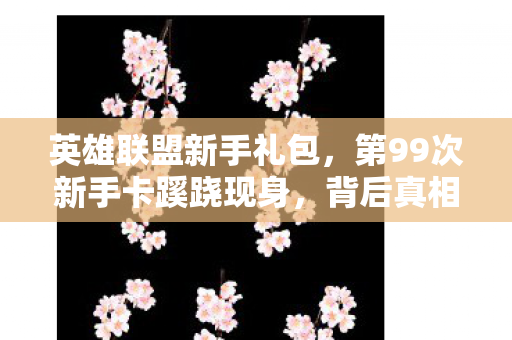 英雄联盟新手礼包,第99次新手卡蹊跷现身,背后真相让我后背发凉! 英雄联盟新手礼包,第99次新手卡蹊跷现身,背后真相让我后背发凉!