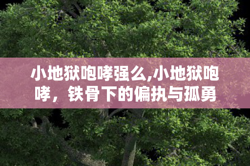 小地狱咆哮强么,小地狱咆哮,铁骨下的偏执与孤勇 小地狱咆哮强么,小地狱咆哮,铁骨下的偏执与孤勇