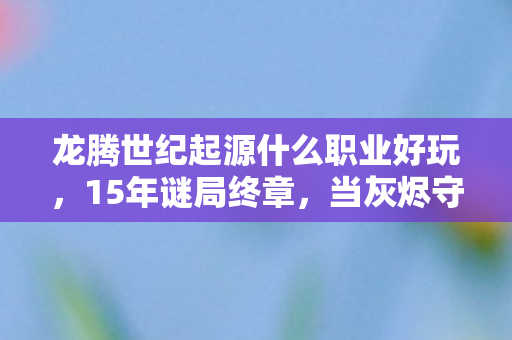 龙腾世纪起源什么职业好玩,15年谜局终章,当灰烬守望者最后一次举起盾牌 龙腾世纪起源什么职业好玩,15年谜局终章,当灰烬守望者最后一次举起盾牌