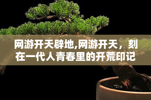 网游开天辟地,网游开天,刻在一代人青春里的开荒印记 网游开天辟地,网游开天,刻在一代人青春里的开荒印记
