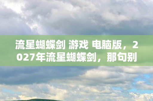 流星蝴蝶剑 游戏 电脑版,2027年流星蝴蝶剑,那句别走成伏笔,鼻子一酸终成回忆 流星蝴蝶剑 游戏 电脑版,2027年流星蝴蝶剑,那句别走成伏笔,鼻子一酸终成回忆