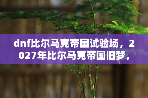 dnf比尔马克帝国试验场,2027年比尔马克帝国旧梦,伏笔藏了七年,鼻子一酸终成绝响 dnf比尔马克帝国试验场,2027年比尔马克帝国旧梦,伏笔藏了七年,鼻子一酸终成绝响