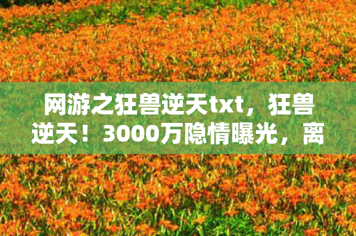 网游之狂兽逆天txt,狂兽逆天!3000万隐情曝光,离职老兵拍桌怒吼,这操作真让人吓一跳! 网游之狂兽逆天txt,狂兽逆天!3000万隐情曝光,离职老兵拍桌怒吼,这操作真让人吓一跳!